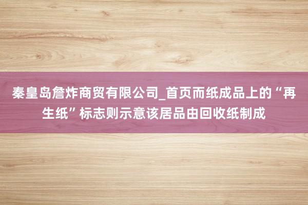 秦皇岛詹炸商贸有限公司_首页而纸成品上的“再生纸”标志则示意该居品由回收纸制成