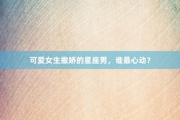 可爱女生撒娇的星座男,谁最心动?